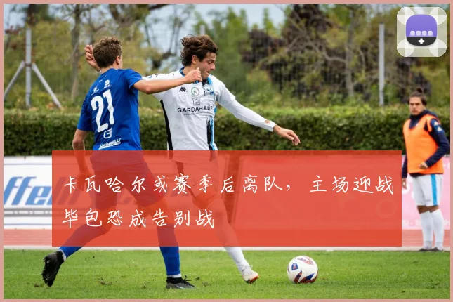 卡瓦哈尔或赛季后离队，主场迎战毕包恐成告别战