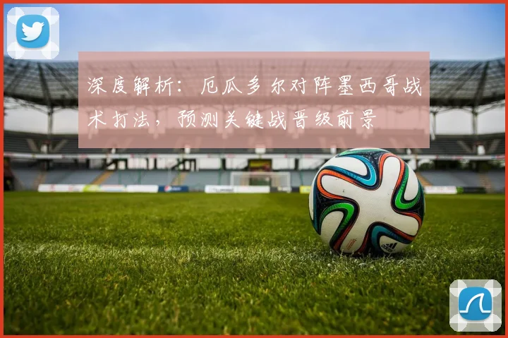 深度解析:厄瓜多尔对阵墨西哥战术打法,预测关键战晋级前景
