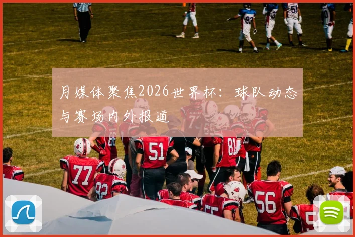 月媒体聚焦2026世界杯：球队动态与赛场内外报道