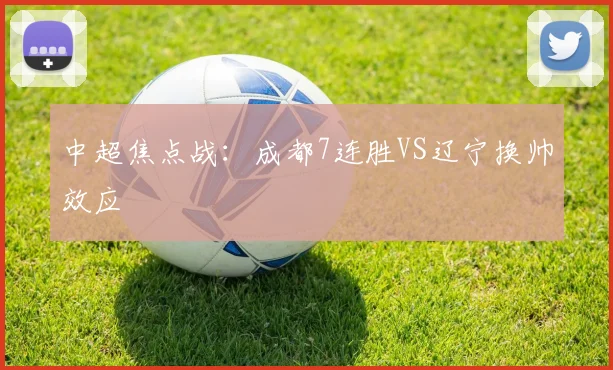 中超焦点战:成都7连胜VS辽宁换帅效应