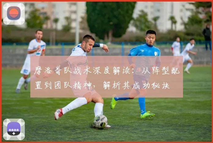 摩洛哥队战术深度解读：从阵型配置到团队精神，解析其成功秘诀