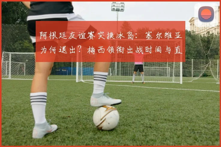 阿根廷友谊赛突换冰岛:塞尔维亚为何退出?梅西领衔出战时间与直播指南