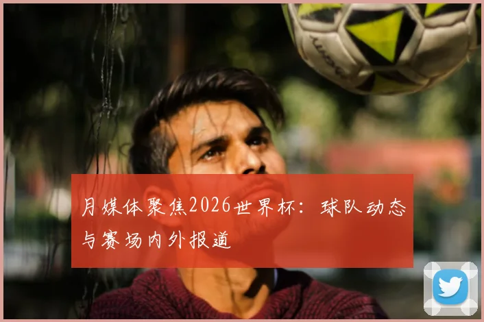 月媒体聚焦2026世界杯:球队动态与赛场内外报道